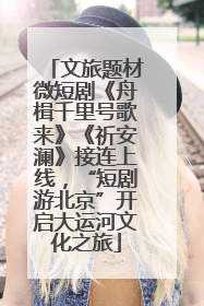 文旅题材微短剧《舟楫千里号歌来》《祈安澜》接连上线，“短剧游北京”开启大运河文化之旅