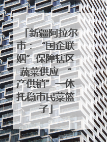 新疆阿拉尔市：“国企联姻”保障辖区蔬菜供应 “产供销”一体托稳市民菜篮子
