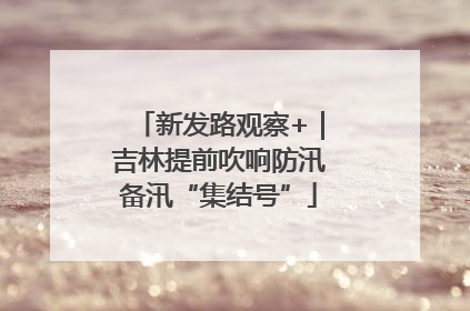 新发路观察+｜吉林提前吹响防汛备汛“集结号”