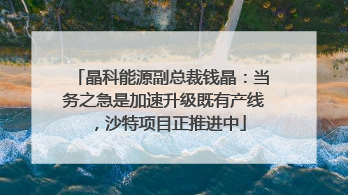 晶科能源副总裁钱晶：当务之急是加速升级既有产线，沙特项目正推进中