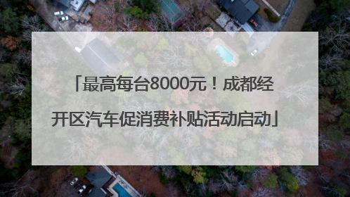 最高每台8000元！成都经开区汽车促消费补贴活动启动