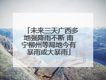 未来三天广西多地强降雨不断 南宁柳州等局地今有暴雨或大暴雨