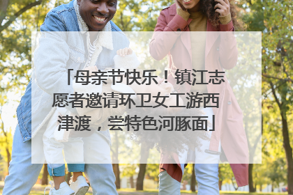 母亲节快乐！镇江志愿者邀请环卫女工游西津渡，尝特色河豚面
