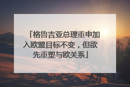 格鲁吉亚总理重申加入欧盟目标不变，但欲先重塑与欧关系