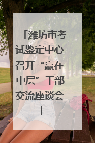 潍坊市考试鉴定中心召开“赢在中层”干部交流座谈会