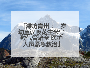 潍坊青州：三岁幼童误吸花生米导致气管堵塞 医护人员紧急救治