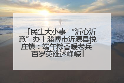 民生大小事 “沂心沂意”办丨淄博市沂源县悦庄镇：端午粽香暖老兵 百岁英雄述峥嵘