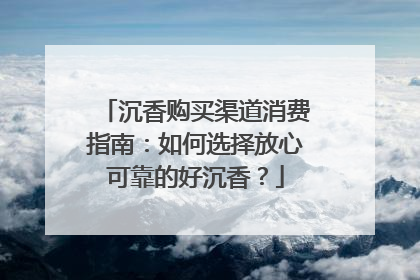 沉香购买渠道消费指南：如何选择放心可靠的好沉香？
