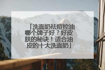 洗面奶祛痘控油哪个牌子好？好皮肤的秘诀！适合油皮的十大洗面奶
