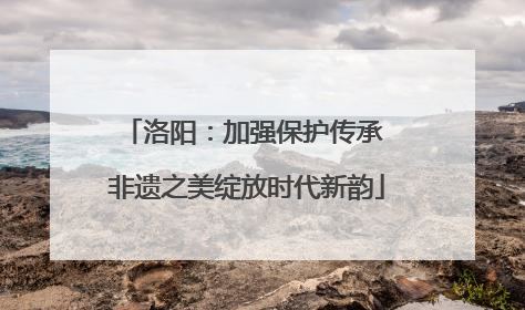 洛阳：加强保护传承 非遗之美绽放时代新韵