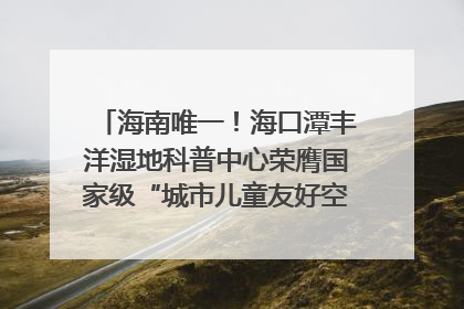 海南唯一！海口潭丰洋湿地科普中心荣膺国家级“城市儿童友好空间建设园区”称号