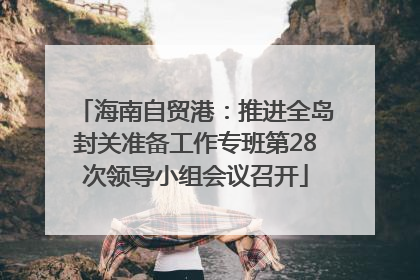 海南自贸港：推进全岛封关准备工作专班第28次领导小组会议召开