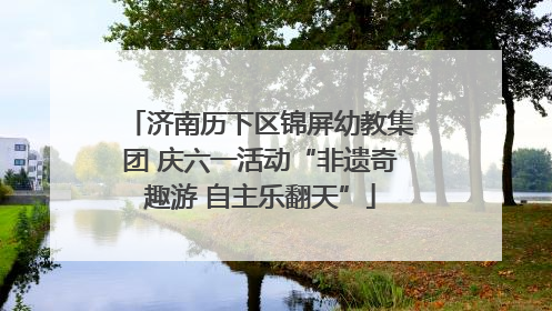 济南历下区锦屏幼教集团 庆六一活动“非遗奇趣游 自主乐翻天”