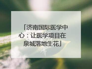济南国际医学中心：让医学项目在泉城落地生花