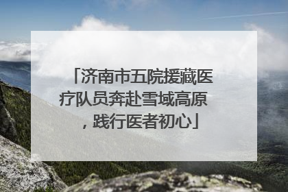 济南市五院援藏医疗队员奔赴雪域高原，践行医者初心