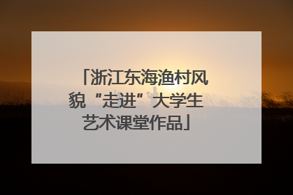 浙江东海渔村风貌“走进”大学生艺术课堂作品