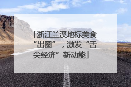 浙江兰溪地标美食“出圈”，激发“舌尖经济”新动能