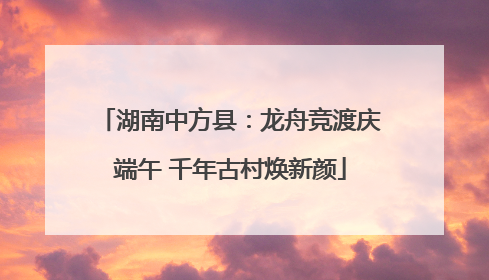 湖南中方县：龙舟竞渡庆端午 千年古村焕新颜