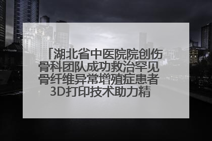 湖北省中医院院创伤骨科团队成功救治罕见骨纤维异常增殖症患者 3D打印技术助力精准矫形手术