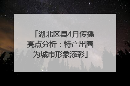 湖北区县4月传播亮点分析：特产出圈为城市形象添彩