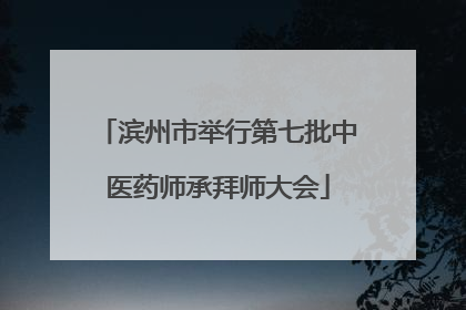 滨州市举行第七批中医药师承拜师大会
