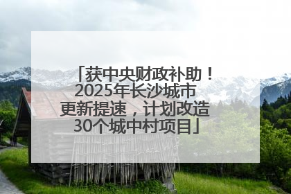 获中央财政补助！2025年长沙城市更新提速，计划改造30个城中村项目
