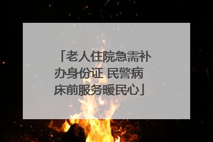 老人住院急需补办身份证 民警病床前服务暖民心