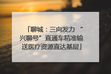 聊城：三向发力 “兴聊号”直通车精准输送医疗资源直达基层