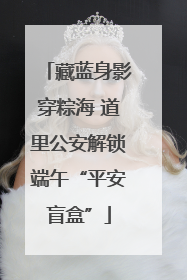 藏蓝身影穿粽海 道里公安解锁端午“平安盲盒”