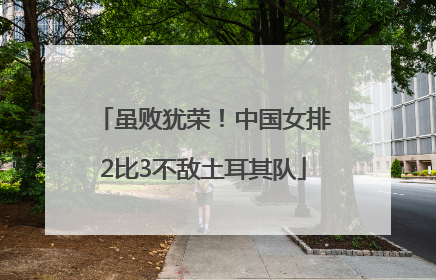 虽败犹荣！中国女排2比3不敌土耳其队