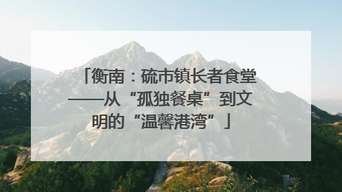 衡南：硫市镇长者食堂——从“孤独餐桌”到文明的“温馨港湾”