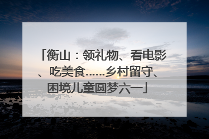衡山：领礼物、看电影、吃美食……乡村留守、困境儿童圆梦六一
