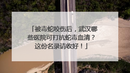 被毒蛇咬伤后，武汉哪些医院可打抗蛇毒血清？这份名录请收好！