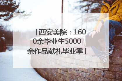 西安美院：1600余毕业生5000余作品献礼毕业季