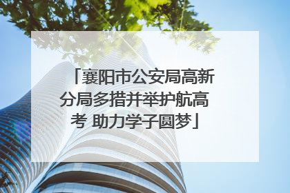 襄阳市公安局高新分局多措并举护航高考 助力学子圆梦