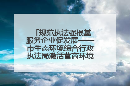 规范执法强根基 服务企业促发展——市生态环境综合行政执法局激活营商环境“绿色动能”