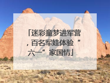 迷彩童梦进军营，百名军娃体验“六一”家国情