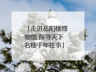 走进岳阳楼博物馆 探寻天下名楼千年往事