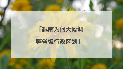 越南为何大幅调整省级行政区划