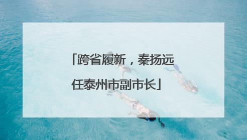 跨省履新，秦扬远任泰州市副市长