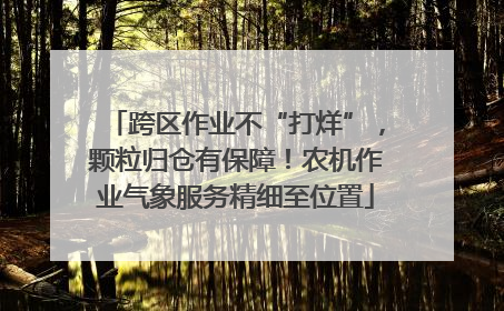 跨区作业不“打烊”，颗粒归仓有保障！农机作业气象服务精细至位置