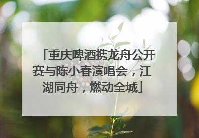 重庆啤酒携龙舟公开赛与陈小春演唱会，江湖同舟，燃动全城