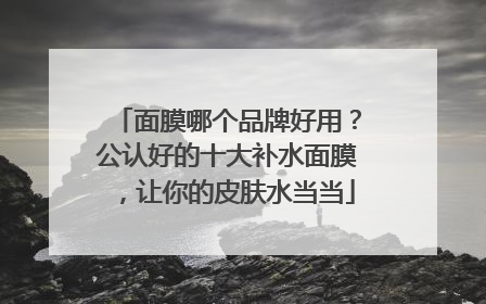 面膜哪个品牌好用？公认好的十大补水面膜，让你的皮肤水当当