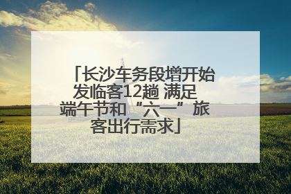 长沙车务段增开始发临客12趟 满足端午节和“六一”旅客出行需求