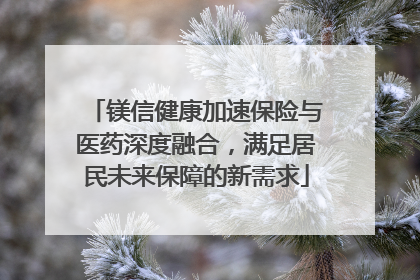 镁信健康加速保险与医药深度融合，满足居民未来保障的新需求
