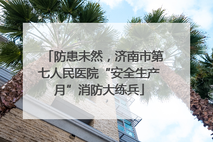 防患未然，济南市第七人民医院“安全生产月”消防大练兵