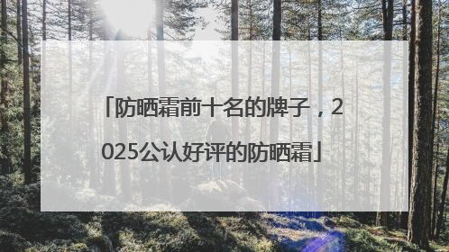 防晒霜前十名的牌子，2025公认好评的防晒霜