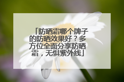 防晒霜哪个牌子的防晒效果好？多方位全面分享防晒霜，无惧紫外线