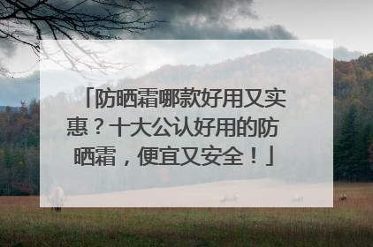 防晒霜哪款好用又实惠？十大公认好用的防晒霜，便宜又安全！