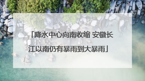 降水中心向南收缩 安徽长江以南仍有暴雨到大暴雨